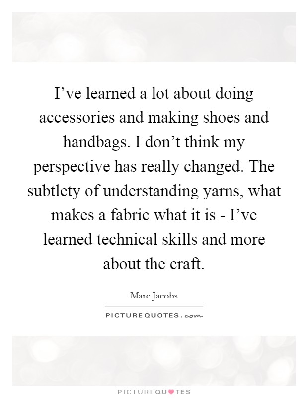 I've learned a lot about doing accessories and making shoes and handbags. I don't think my perspective has really changed. The subtlety of understanding yarns, what makes a fabric what it is - I've learned technical skills and more about the craft Picture Quote #1