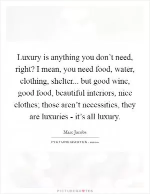 Luxury is anything you don’t need, right? I mean, you need food, water, clothing, shelter... but good wine, good food, beautiful interiors, nice clothes; those aren’t necessities, they are luxuries - it’s all luxury Picture Quote #1