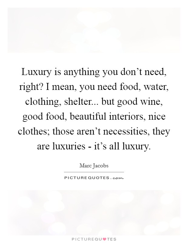 Luxury is anything you don't need, right? I mean, you need food, water, clothing, shelter... but good wine, good food, beautiful interiors, nice clothes; those aren't necessities, they are luxuries - it's all luxury Picture Quote #1
