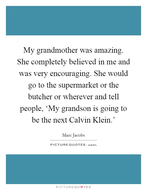 My grandmother was amazing. She completely believed in me and was very encouraging. She would go to the supermarket or the butcher or wherever and tell people, ‘My grandson is going to be the next Calvin Klein.' Picture Quote #1