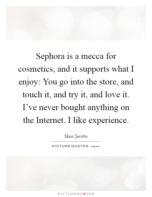 Sephora is a mecca for cosmetics, and it supports what I enjoy: You go into the store, and touch it, and try it, and love it. I've never bought anything on the Internet. I like experience Picture Quote #1