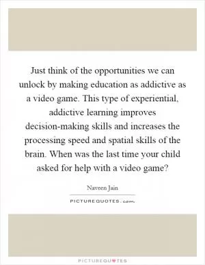 Just think of the opportunities we can unlock by making education as addictive as a video game. This type of experiential, addictive learning improves decision-making skills and increases the processing speed and spatial skills of the brain. When was the last time your child asked for help with a video game? Picture Quote #1
