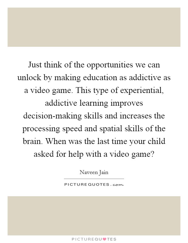 Just think of the opportunities we can unlock by making education as addictive as a video game. This type of experiential, addictive learning improves decision-making skills and increases the processing speed and spatial skills of the brain. When was the last time your child asked for help with a video game? Picture Quote #1