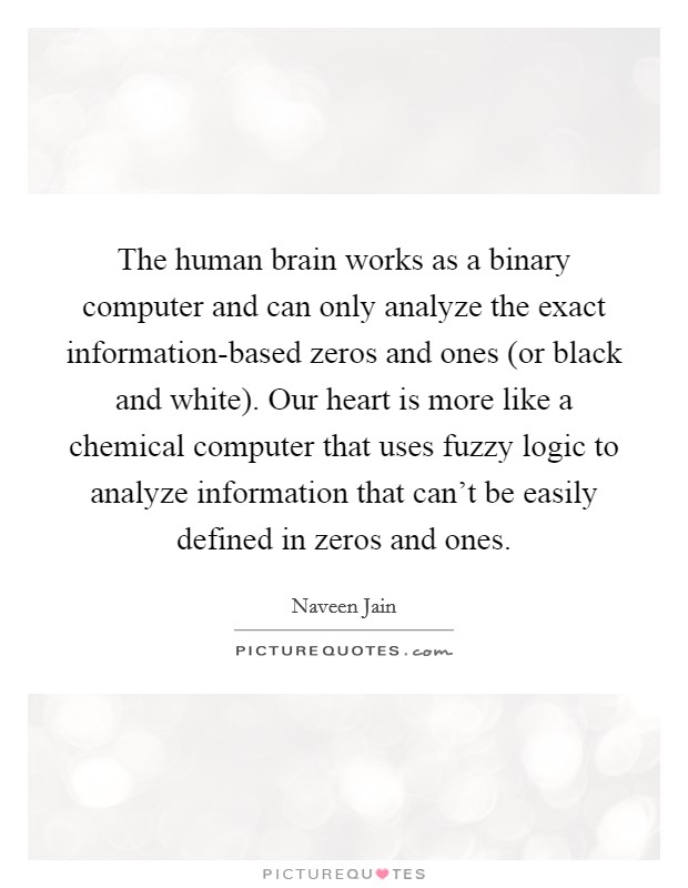 The human brain works as a binary computer and can only analyze the exact information-based zeros and ones (or black and white). Our heart is more like a chemical computer that uses fuzzy logic to analyze information that can't be easily defined in zeros and ones Picture Quote #1