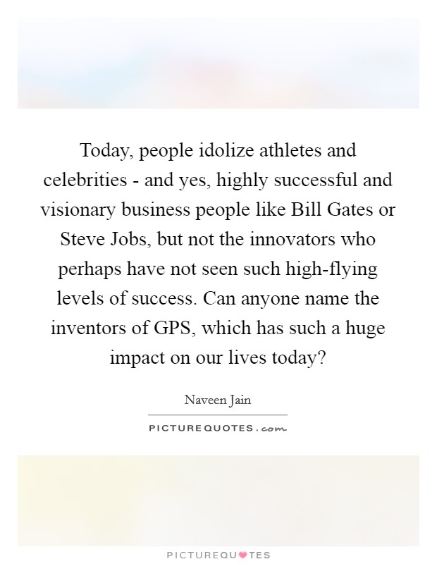 Today, people idolize athletes and celebrities - and yes, highly successful and visionary business people like Bill Gates or Steve Jobs, but not the innovators who perhaps have not seen such high-flying levels of success. Can anyone name the inventors of GPS, which has such a huge impact on our lives today? Picture Quote #1