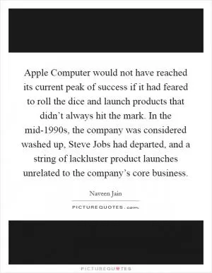 Apple Computer would not have reached its current peak of success if it had feared to roll the dice and launch products that didn’t always hit the mark. In the mid-1990s, the company was considered washed up, Steve Jobs had departed, and a string of lackluster product launches unrelated to the company’s core business Picture Quote #1