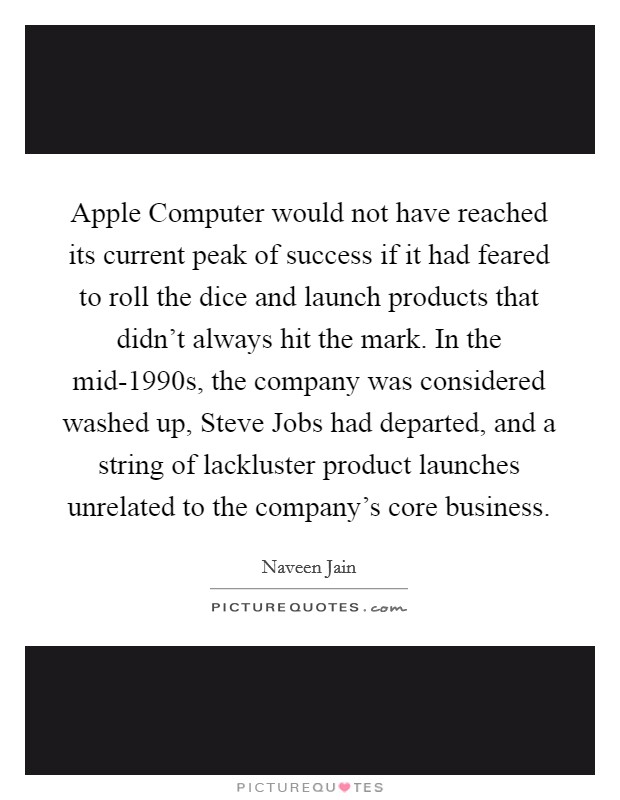 Apple Computer would not have reached its current peak of success if it had feared to roll the dice and launch products that didn't always hit the mark. In the mid-1990s, the company was considered washed up, Steve Jobs had departed, and a string of lackluster product launches unrelated to the company's core business Picture Quote #1