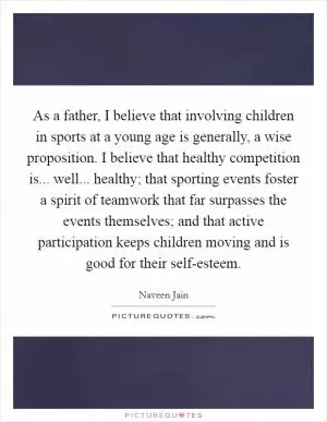As a father, I believe that involving children in sports at a young age is generally, a wise proposition. I believe that healthy competition is... well... healthy; that sporting events foster a spirit of teamwork that far surpasses the events themselves; and that active participation keeps children moving and is good for their self-esteem Picture Quote #1