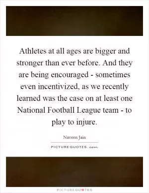 Athletes at all ages are bigger and stronger than ever before. And they are being encouraged - sometimes even incentivized, as we recently learned was the case on at least one National Football League team - to play to injure Picture Quote #1