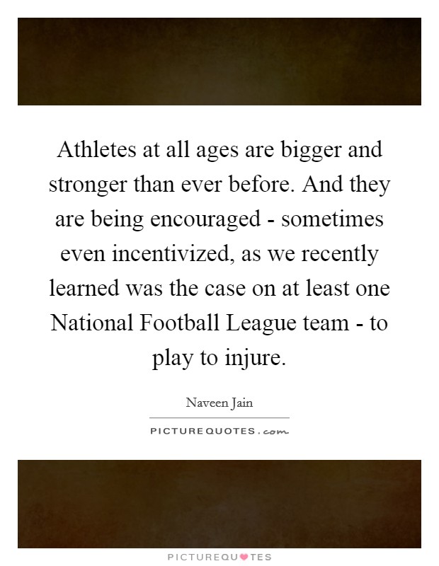 Athletes at all ages are bigger and stronger than ever before. And they are being encouraged - sometimes even incentivized, as we recently learned was the case on at least one National Football League team - to play to injure Picture Quote #1