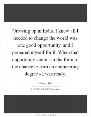 Growing up in India, I knew all I needed to change the world was one good opportunity, and I prepared myself for it. When that opportunity came - in the form of the chance to earn an engineering degree - I was ready Picture Quote #1