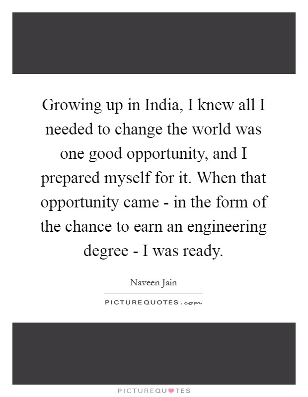 Growing up in India, I knew all I needed to change the world was one good opportunity, and I prepared myself for it. When that opportunity came - in the form of the chance to earn an engineering degree - I was ready Picture Quote #1