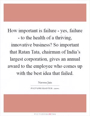 How important is failure - yes, failure - to the health of a thriving, innovative business? So important that Ratan Tata, chairman of India’s largest corporation, gives an annual award to the employee who comes up with the best idea that failed Picture Quote #1