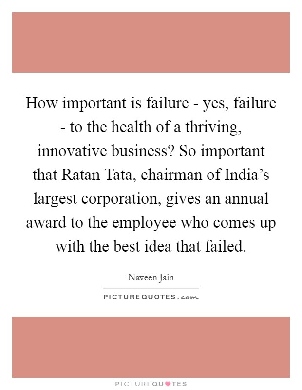 How important is failure - yes, failure - to the health of a thriving, innovative business? So important that Ratan Tata, chairman of India's largest corporation, gives an annual award to the employee who comes up with the best idea that failed Picture Quote #1
