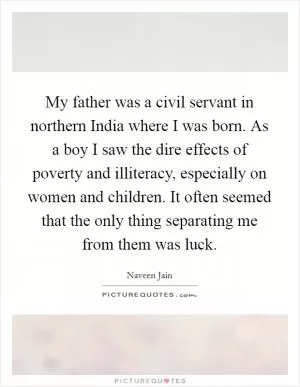 My father was a civil servant in northern India where I was born. As a boy I saw the dire effects of poverty and illiteracy, especially on women and children. It often seemed that the only thing separating me from them was luck Picture Quote #1