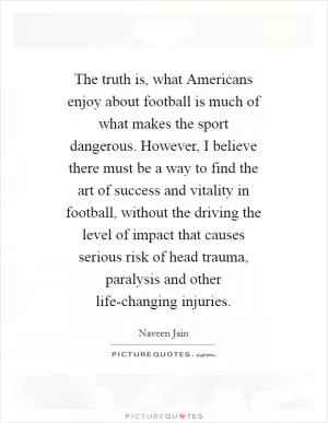 The truth is, what Americans enjoy about football is much of what makes the sport dangerous. However, I believe there must be a way to find the art of success and vitality in football, without the driving the level of impact that causes serious risk of head trauma, paralysis and other life-changing injuries Picture Quote #1