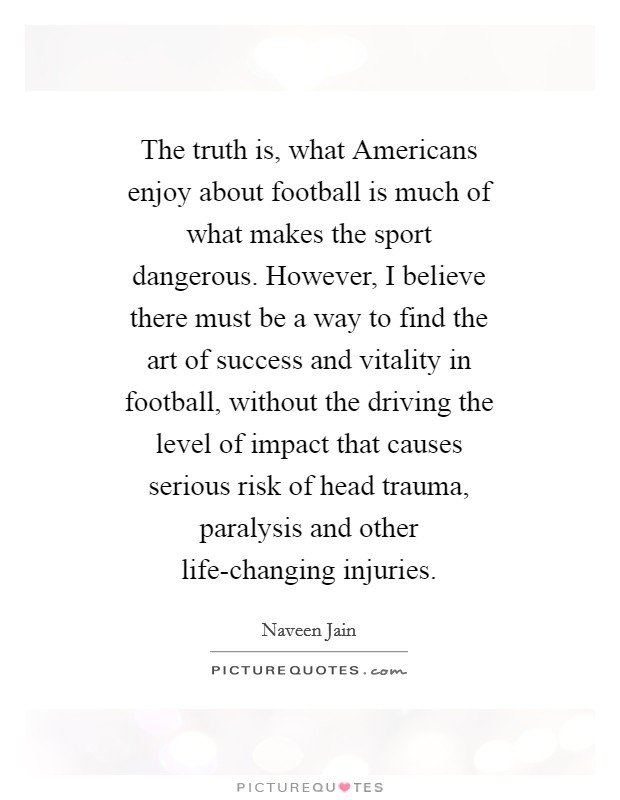 The truth is, what Americans enjoy about football is much of what makes the sport dangerous. However, I believe there must be a way to find the art of success and vitality in football, without the driving the level of impact that causes serious risk of head trauma, paralysis and other life-changing injuries Picture Quote #1