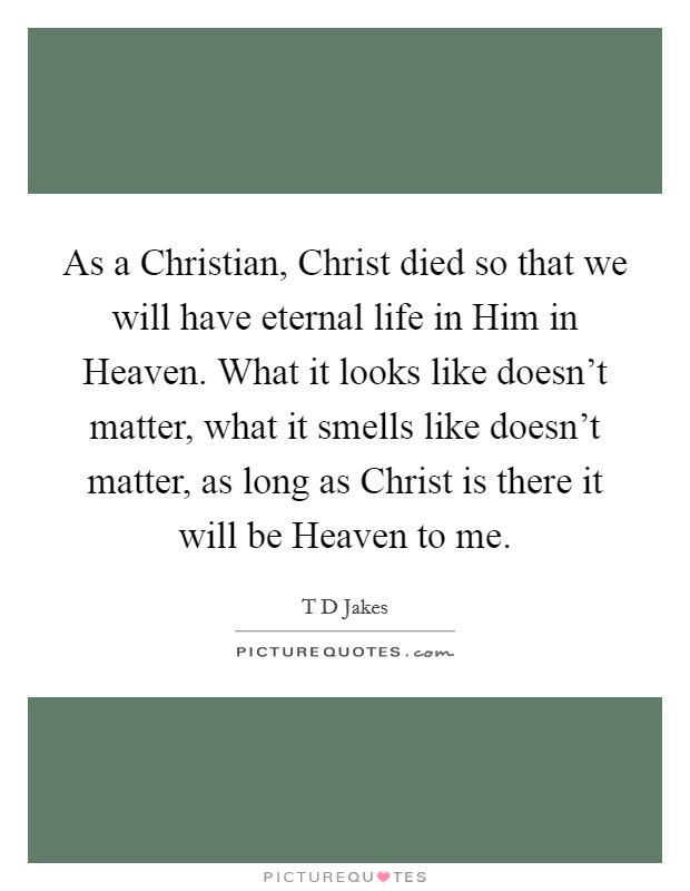As a Christian, Christ died so that we will have eternal life in Him in Heaven. What it looks like doesn't matter, what it smells like doesn't matter, as long as Christ is there it will be Heaven to me Picture Quote #1