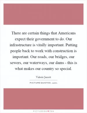 There are certain things that Americans expect their government to do. Our infrastructure is vitally important. Putting people back to work with construction is important. Our roads, our bridges, our sewers, our waterways, our dams - this is what makes our country so special Picture Quote #1