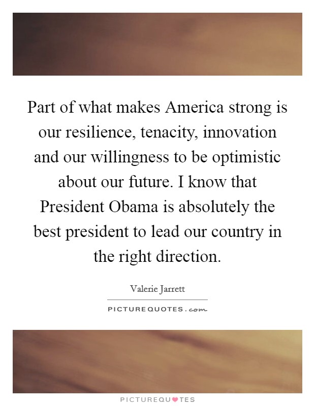 Part of what makes America strong is our resilience, tenacity, innovation and our willingness to be optimistic about our future. I know that President Obama is absolutely the best president to lead our country in the right direction Picture Quote #1