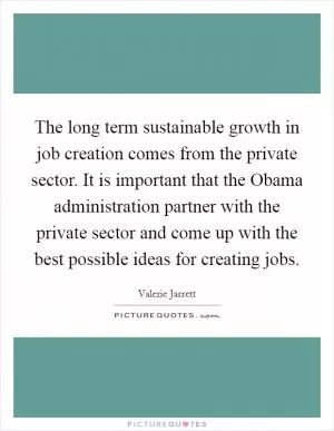 The long term sustainable growth in job creation comes from the private sector. It is important that the Obama administration partner with the private sector and come up with the best possible ideas for creating jobs Picture Quote #1