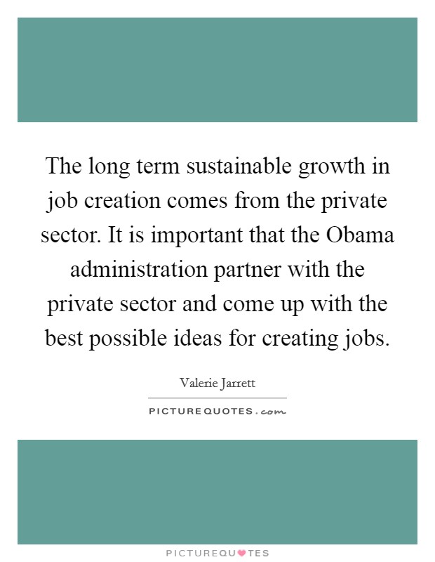 The long term sustainable growth in job creation comes from the private sector. It is important that the Obama administration partner with the private sector and come up with the best possible ideas for creating jobs Picture Quote #1