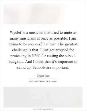Wyclef is a musician that tried to unite as many musicians at once as possible. I am trying to be successful at that. The greatest challenge is that, I just got arrested for protesting in NYC for cutting the school budgets... And I think that it’s important to stand up. Schools are important Picture Quote #1