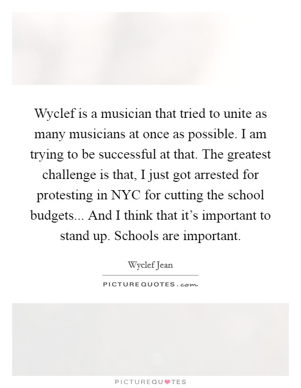 Wyclef is a musician that tried to unite as many musicians at once as possible. I am trying to be successful at that. The greatest challenge is that, I just got arrested for protesting in NYC for cutting the school budgets... And I think that it's important to stand up. Schools are important Picture Quote #1