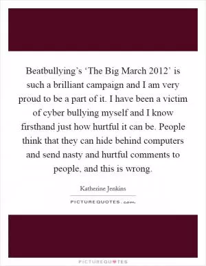Beatbullying’s ‘The Big March 2012’ is such a brilliant campaign and I am very proud to be a part of it. I have been a victim of cyber bullying myself and I know firsthand just how hurtful it can be. People think that they can hide behind computers and send nasty and hurtful comments to people, and this is wrong Picture Quote #1