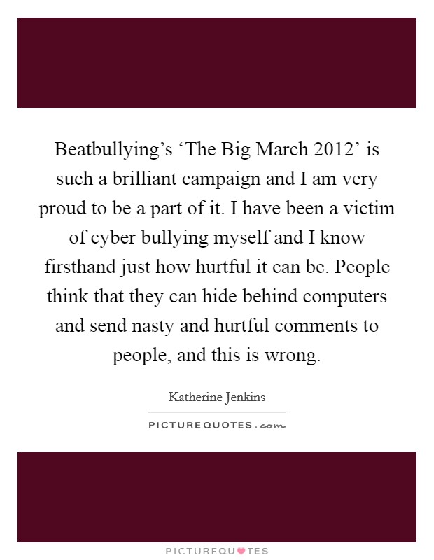 Beatbullying's ‘The Big March 2012' is such a brilliant campaign and I am very proud to be a part of it. I have been a victim of cyber bullying myself and I know firsthand just how hurtful it can be. People think that they can hide behind computers and send nasty and hurtful comments to people, and this is wrong Picture Quote #1