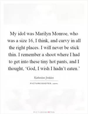 My idol was Marilyn Monroe, who was a size 16, I think, and curvy in all the right places. I will never be stick thin. I remember a shoot where I had to get into these tiny hot pants, and I thought, ‘God, I wish I hadn’t eaten.’ Picture Quote #1