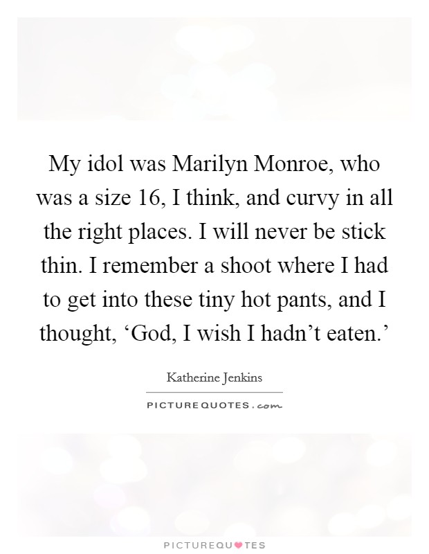 My idol was Marilyn Monroe, who was a size 16, I think, and curvy in all the right places. I will never be stick thin. I remember a shoot where I had to get into these tiny hot pants, and I thought, ‘God, I wish I hadn't eaten.' Picture Quote #1