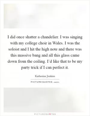I did once shatter a chandelier. I was singing with my college choir in Wales. I was the soloist and I hit the high note and there was this massive bang and all this glass came down from the ceiling. I’d like that to be my party trick if I can perfect it Picture Quote #1