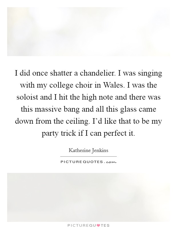 I did once shatter a chandelier. I was singing with my college choir in Wales. I was the soloist and I hit the high note and there was this massive bang and all this glass came down from the ceiling. I'd like that to be my party trick if I can perfect it Picture Quote #1