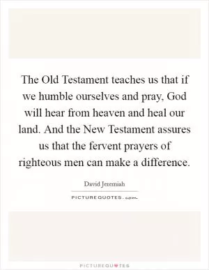 The Old Testament teaches us that if we humble ourselves and pray, God will hear from heaven and heal our land. And the New Testament assures us that the fervent prayers of righteous men can make a difference Picture Quote #1