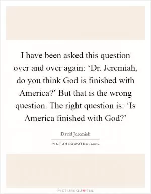 I have been asked this question over and over again: ‘Dr. Jeremiah, do you think God is finished with America?’ But that is the wrong question. The right question is: ‘Is America finished with God?’ Picture Quote #1
