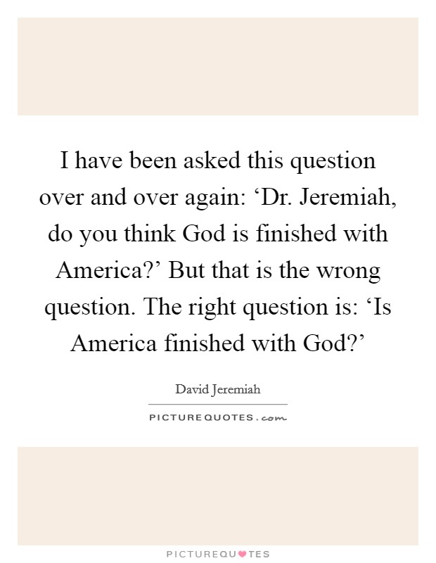 I have been asked this question over and over again: ‘Dr. Jeremiah, do you think God is finished with America?' But that is the wrong question. The right question is: ‘Is America finished with God?' Picture Quote #1