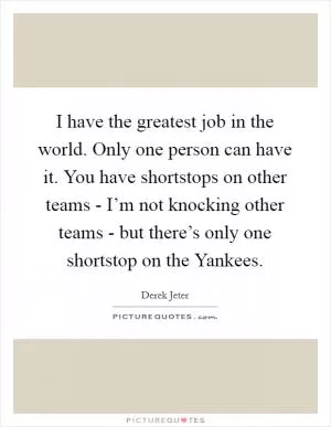 I have the greatest job in the world. Only one person can have it. You have shortstops on other teams - I’m not knocking other teams - but there’s only one shortstop on the Yankees Picture Quote #1