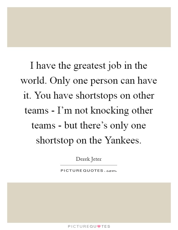 I have the greatest job in the world. Only one person can have it. You have shortstops on other teams - I'm not knocking other teams - but there's only one shortstop on the Yankees Picture Quote #1