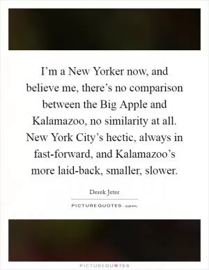 I’m a New Yorker now, and believe me, there’s no comparison between the Big Apple and Kalamazoo, no similarity at all. New York City’s hectic, always in fast-forward, and Kalamazoo’s more laid-back, smaller, slower Picture Quote #1