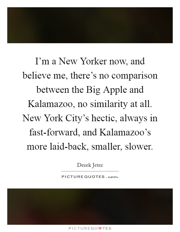 I'm a New Yorker now, and believe me, there's no comparison between the Big Apple and Kalamazoo, no similarity at all. New York City's hectic, always in fast-forward, and Kalamazoo's more laid-back, smaller, slower Picture Quote #1