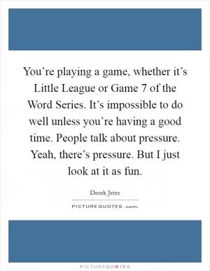 You’re playing a game, whether it’s Little League or Game 7 of the Word Series. It’s impossible to do well unless you’re having a good time. People talk about pressure. Yeah, there’s pressure. But I just look at it as fun Picture Quote #1