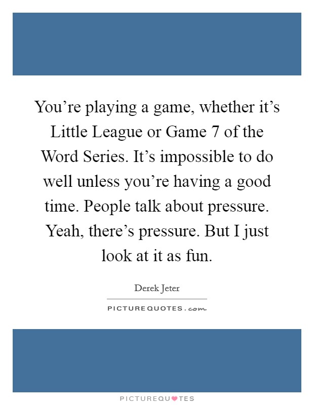 You're playing a game, whether it's Little League or Game 7 of the Word Series. It's impossible to do well unless you're having a good time. People talk about pressure. Yeah, there's pressure. But I just look at it as fun Picture Quote #1
