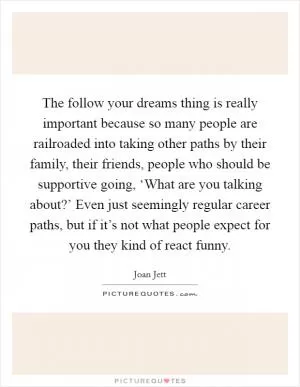 The follow your dreams thing is really important because so many people are railroaded into taking other paths by their family, their friends, people who should be supportive going, ‘What are you talking about?’ Even just seemingly regular career paths, but if it’s not what people expect for you they kind of react funny Picture Quote #1