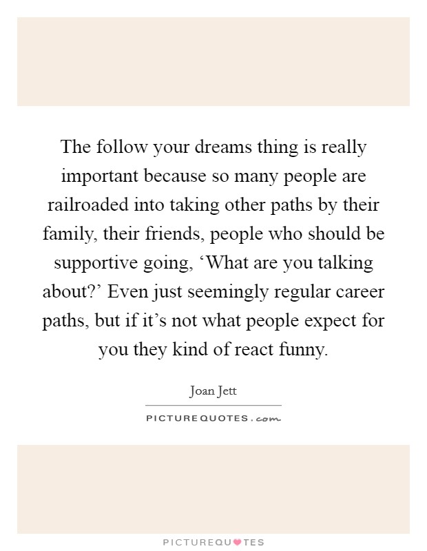 The follow your dreams thing is really important because so many people are railroaded into taking other paths by their family, their friends, people who should be supportive going, ‘What are you talking about?' Even just seemingly regular career paths, but if it's not what people expect for you they kind of react funny Picture Quote #1