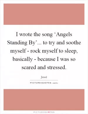 I wrote the song ‘Angels Standing By’... to try and soothe myself - rock myself to sleep, basically - because I was so scared and stressed Picture Quote #1