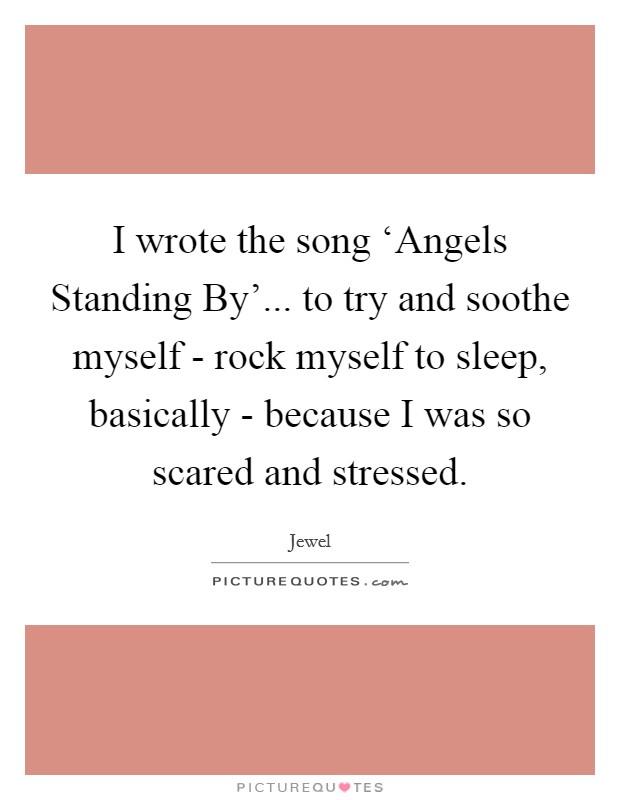 I wrote the song ‘Angels Standing By'... to try and soothe myself - rock myself to sleep, basically - because I was so scared and stressed Picture Quote #1