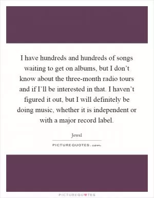 I have hundreds and hundreds of songs waiting to get on albums, but I don’t know about the three-month radio tours and if I’ll be interested in that. I haven’t figured it out, but I will definitely be doing music, whether it is independent or with a major record label Picture Quote #1