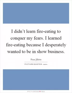 I didn’t learn fire-eating to conquer my fears. I learned fire-eating because I desperately wanted to be in show business Picture Quote #1