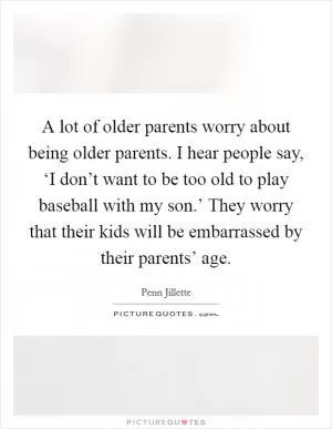 A lot of older parents worry about being older parents. I hear people say, ‘I don’t want to be too old to play baseball with my son.’ They worry that their kids will be embarrassed by their parents’ age Picture Quote #1